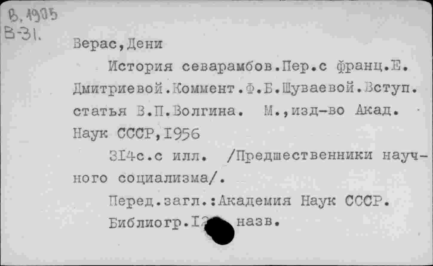 ﻿2>,А°№>
В-31
Верас,Дени
История севарамбов.Пер.с франц.Е. Дмитриевой.Коммент.Ф.Б.Шуваевой.Вступ. статья З.П.Волгина. М.,изд-во Акад. Наук СССР,1956
314с.с илл. /Предшественники науч кого социализма/.
Перед.загл.:Академия Наук СССР.
Биб лио гр. 1наз в.